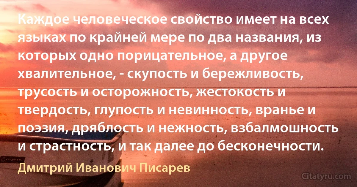 Каждое человеческое свойство имеет на всех языках по крайней мере по два названия, из которых одно порицательное, а другое хвалительное, - скупость и бережливость, трусость и осторожность, жестокость и твердость, глупость и невинность, вранье и поэзия, дряблость и нежность, взбалмошность и страстность, и так далее до бесконечности. (Дмитрий Иванович Писарев)