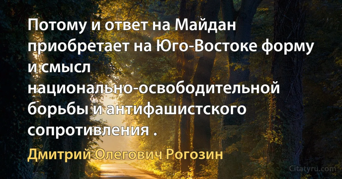 Потому и ответ на Майдан приобретает на Юго-Востоке форму и смысл национально-освободительной борьбы и антифашистского сопротивления . (Дмитрий Олегович Рогозин)