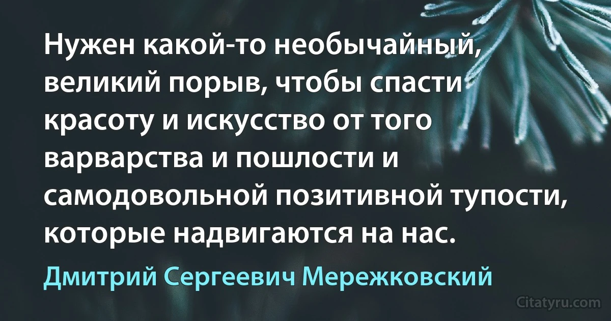 Нужен какой-то необычайный, великий порыв, чтобы спасти красоту и искусство от того варварства и пошлости и самодовольной позитивной тупости, которые надвигаются на нас. (Дмитрий Сергеевич Мережковский)