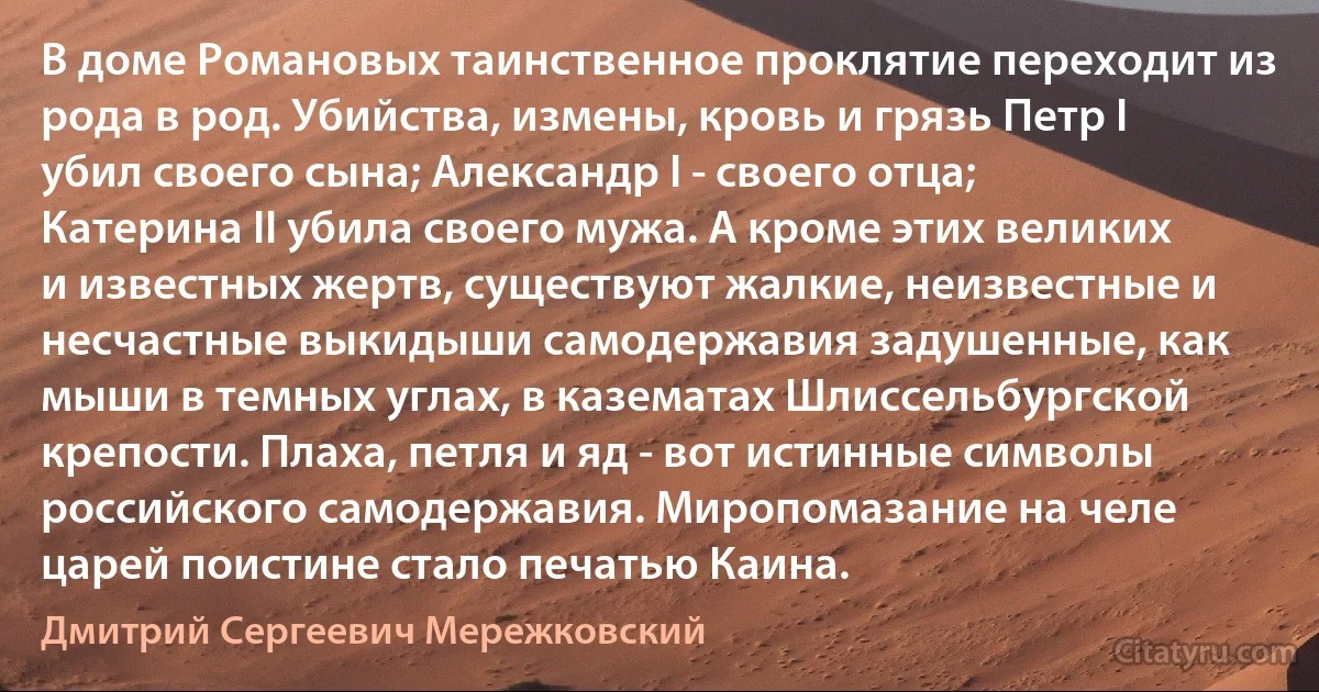 В доме Романовых таинственное проклятие переходит из рода в род. Убийства, измены, кровь и грязь Петр I убил своего сына; Александр I - своего отца; Катерина II убила своего мужа. А кроме этих великих и известных жертв, существуют жалкие, неизвестные и несчастные выкидыши самодержавия задушенные, как мыши в темных углах, в казематах Шлиссельбургской крепости. Плаха, петля и яд - вот истинные символы российского самодержавия. Миропомазание на челе царей поистине стало печатью Каина. (Дмитрий Сергеевич Мережковский)