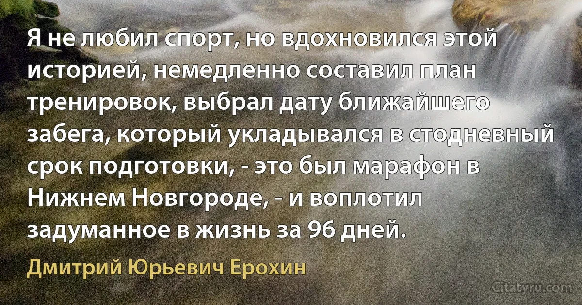 Я не любил спорт, но вдохновился этой историей, немедленно составил план тренировок, выбрал дату ближайшего забега, который укладывался в стодневный срок подготовки, - это был марафон в Нижнем Новгороде, - и воплотил задуманное в жизнь за 96 дней. (Дмитрий Юрьевич Ерохин)