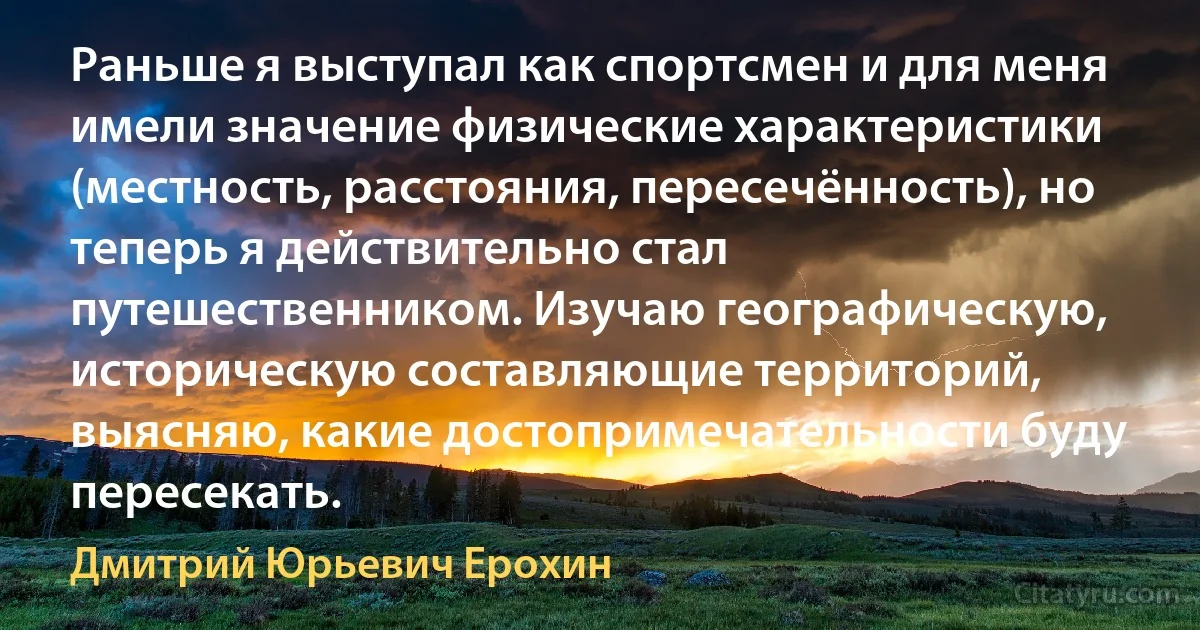 Раньше я выступал как спортсмен и для меня имели значение физические характеристики (местность, расстояния, пересечённость), но теперь я действительно стал путешественником. Изучаю географическую, историческую составляющие территорий, выясняю, какие достопримечательности буду пересекать. (Дмитрий Юрьевич Ерохин)