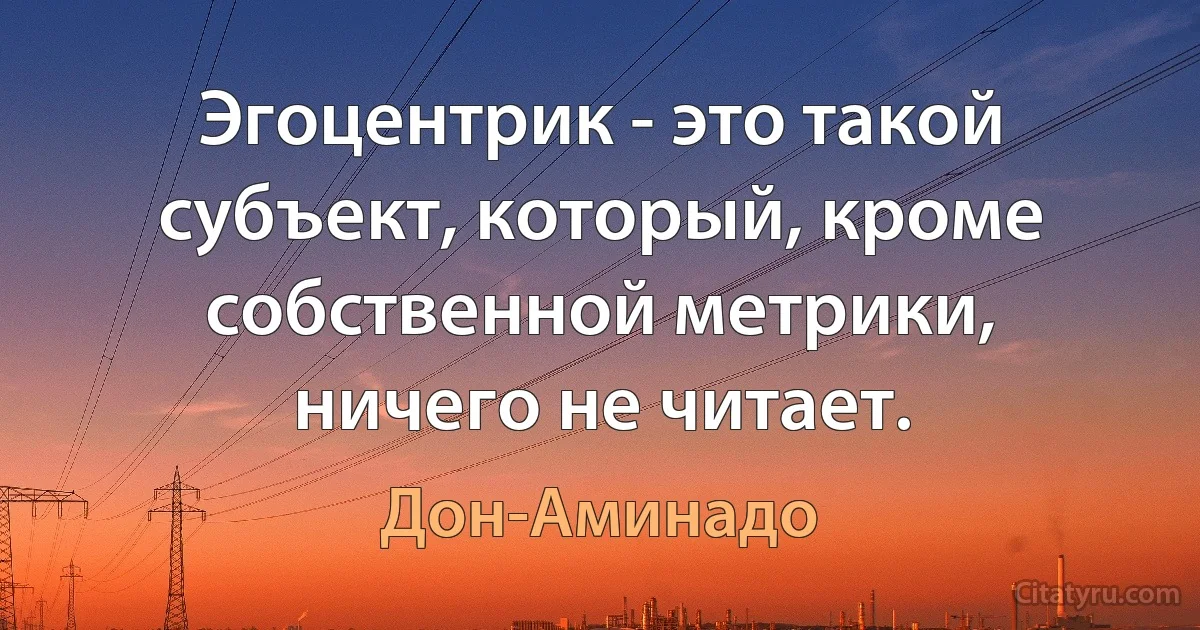 Эгоцентрик - это такой субъект, который, кроме собственной метрики, ничего не читает. (Дон-Аминадо)