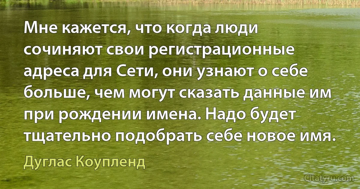 Мне кажется, что когда люди сочиняют свои регистрационные адреса для Сети, они узнают о себе больше, чем могут сказать данные им при рождении имена. Надо будет тщательно подобрать себе новое имя. (Дуглас Коупленд)