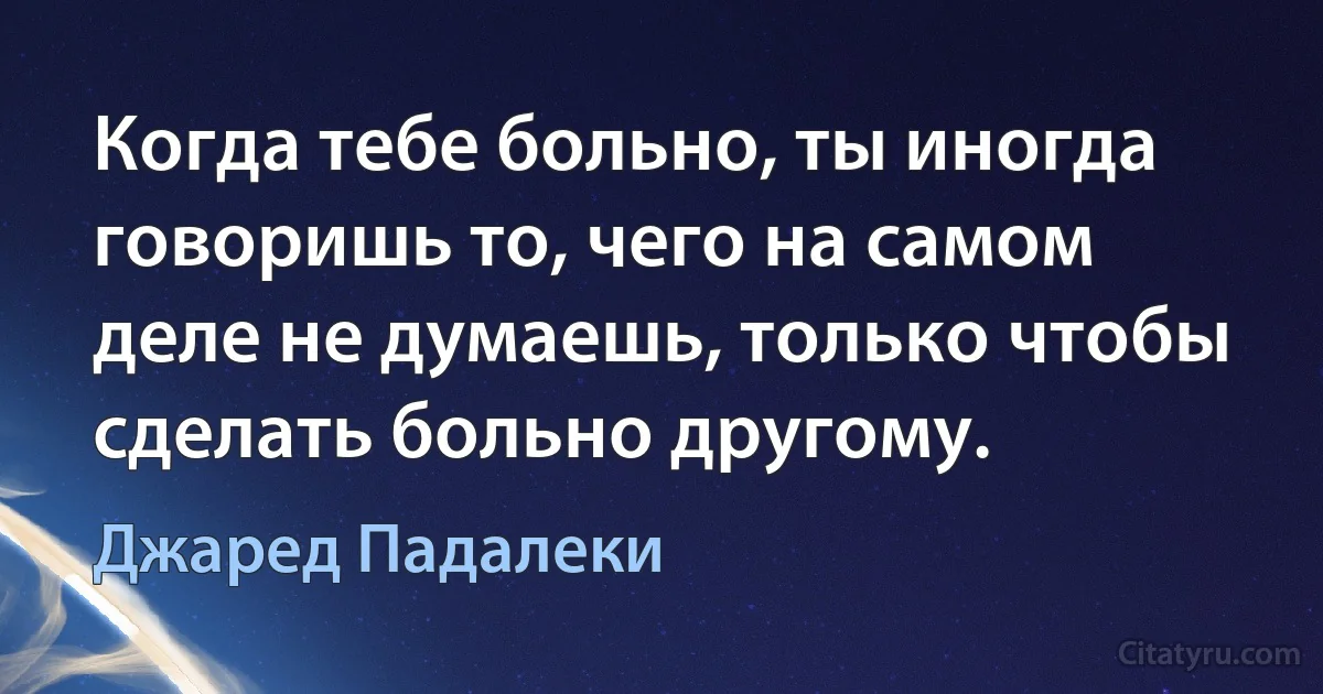 Когда тебе больно, ты иногда говоришь то, чего на самом деле не думаешь, только чтобы сделать больно другому. (Джаред Падалеки)