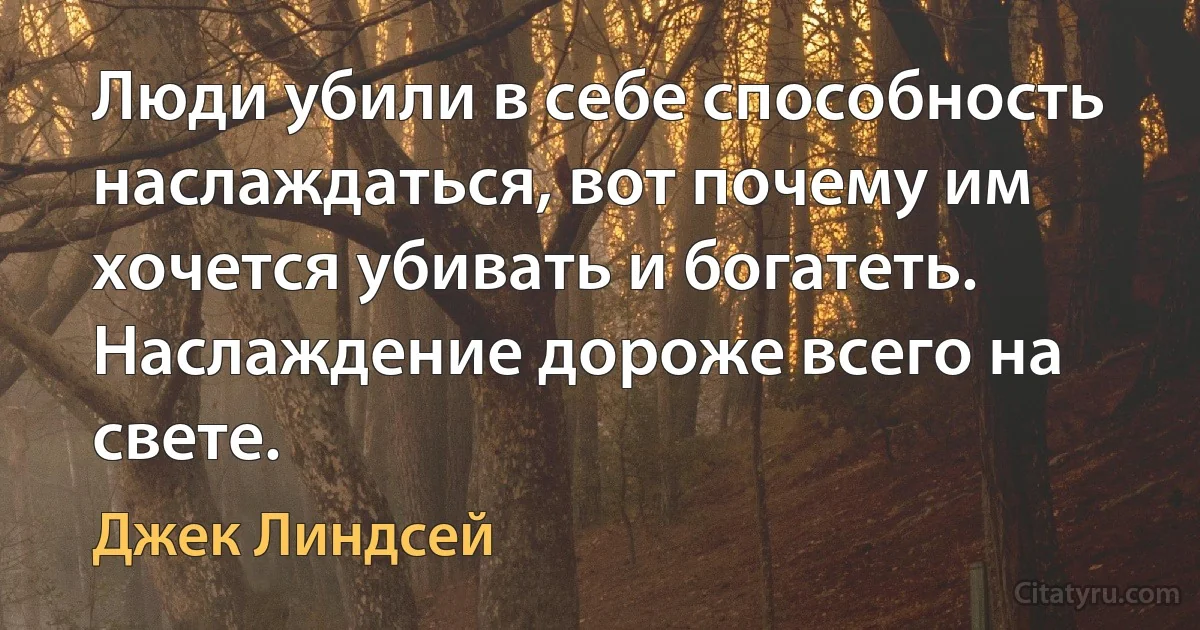 Люди убили в себе способность наслаждаться, вот почему им хочется убивать и богатеть. Наслаждение дороже всего на свете. (Джек Линдсей)