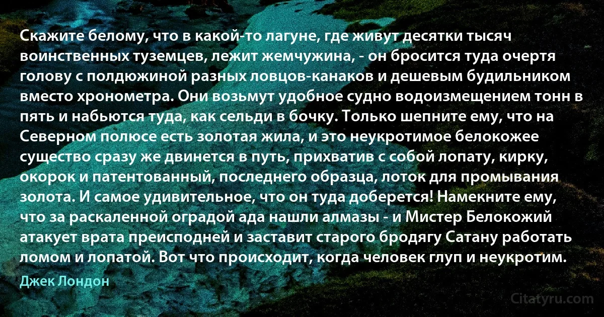 Скажите белому, что в какой-то лагуне, где живут десятки тысяч воинственных туземцев, лежит жемчужина, - он бросится туда очертя голову с полдюжиной разных ловцов-канаков и дешевым будильником вместо хронометра. Они возьмут удобное судно водоизмещением тонн в пять и набьются туда, как сельди в бочку. Только шепните ему, что на Северном полюсе есть золотая жила, и это неукротимое белокожее существо сразу же двинется в путь, прихватив с собой лопату, кирку, окорок и патентованный, последнего образца, лоток для промывания золота. И самое удивительное, что он туда доберется! Намекните ему, что за раскаленной оградой ада нашли алмазы - и Мистер Белокожий атакует врата преисподней и заставит старого бродягу Сатану работать ломом и лопатой. Вот что происходит, когда человек глуп и неукротим. (Джек Лондон)