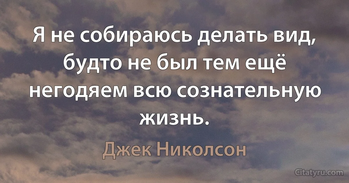 Я не собираюсь делать вид, будто не был тем ещё негодяем всю сознательную жизнь. (Джек Николсон)