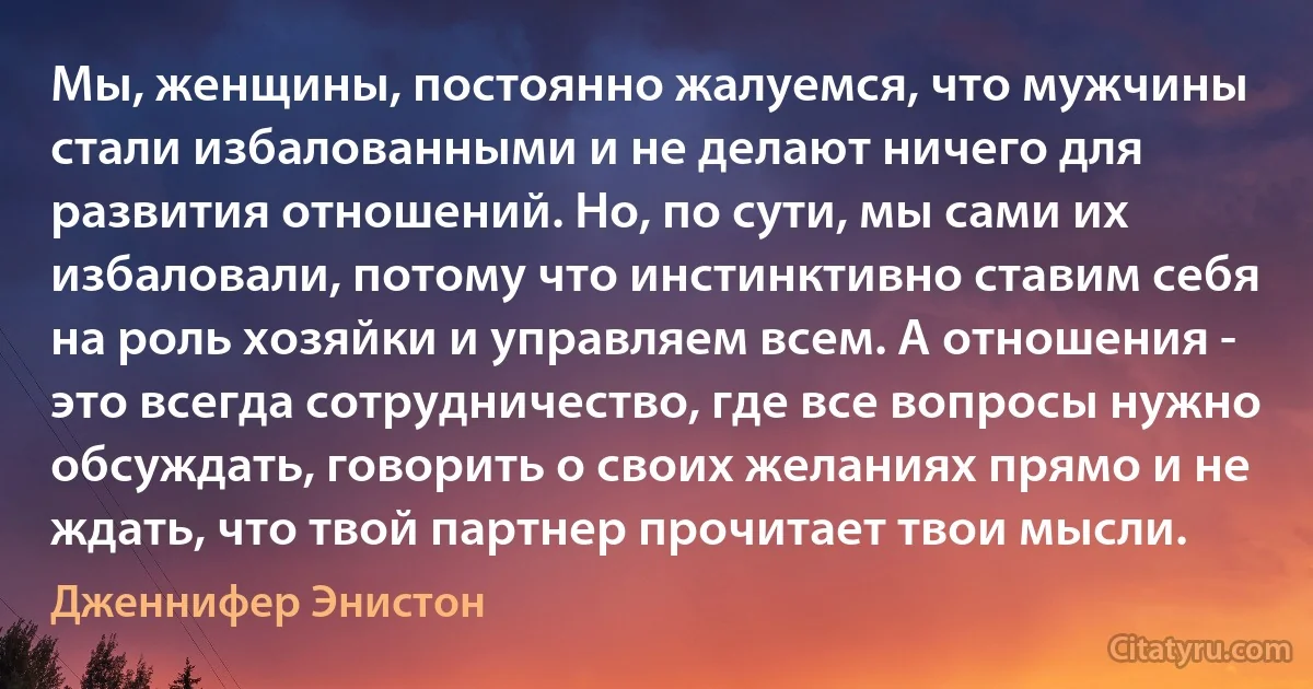 Мы, женщины, постоянно жалуемся, что мужчины стали избалованными и не делают ничего для развития отношений. Но, по сути, мы сами их избаловали, потому что инстинктивно ставим себя на роль хозяйки и управляем всем. А отношения - это всегда сотрудничество, где все вопросы нужно обсуждать, говорить о своих желаниях прямо и не ждать, что твой партнер прочитает твои мысли. (Дженнифер Энистон)