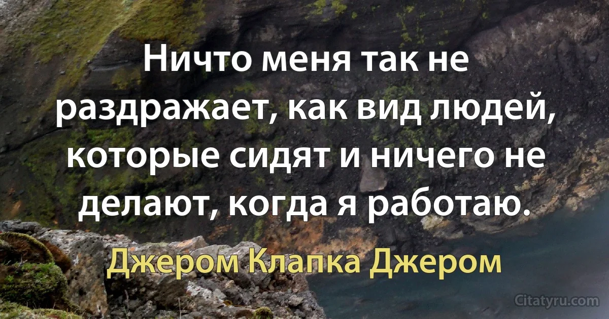 Ничто меня так не раздражает, как вид людей, которые сидят и ничего не делают, когда я работаю. (Джером Клапка Джером)