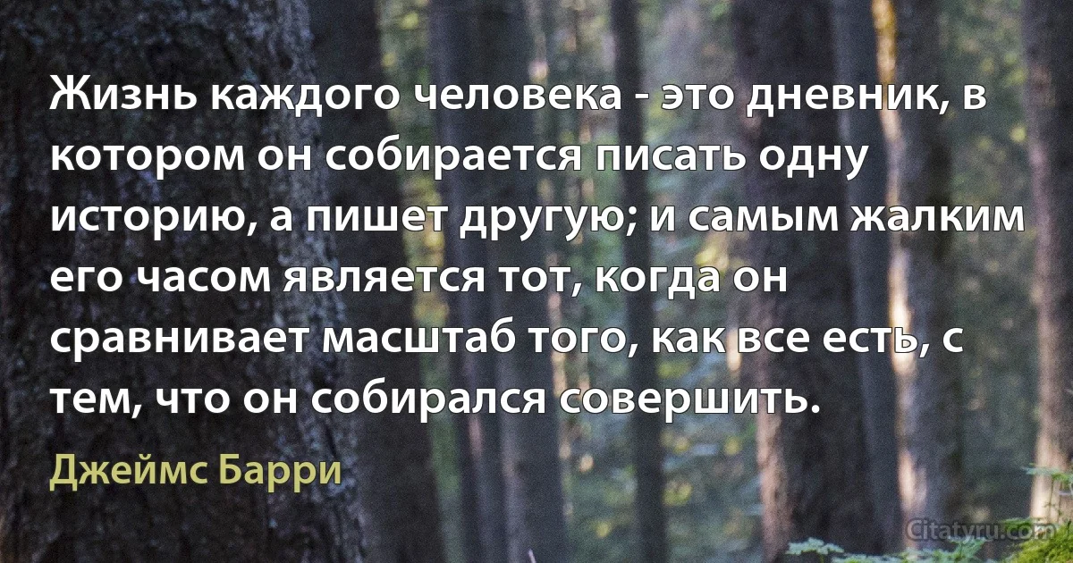 Жизнь каждого человека - это дневник, в котором он собирается писать одну историю, а пишет другую; и самым жалким его часом является тот, когда он сравнивает масштаб того, как все есть, с тем, что он собирался совершить. (Джеймс Барри)