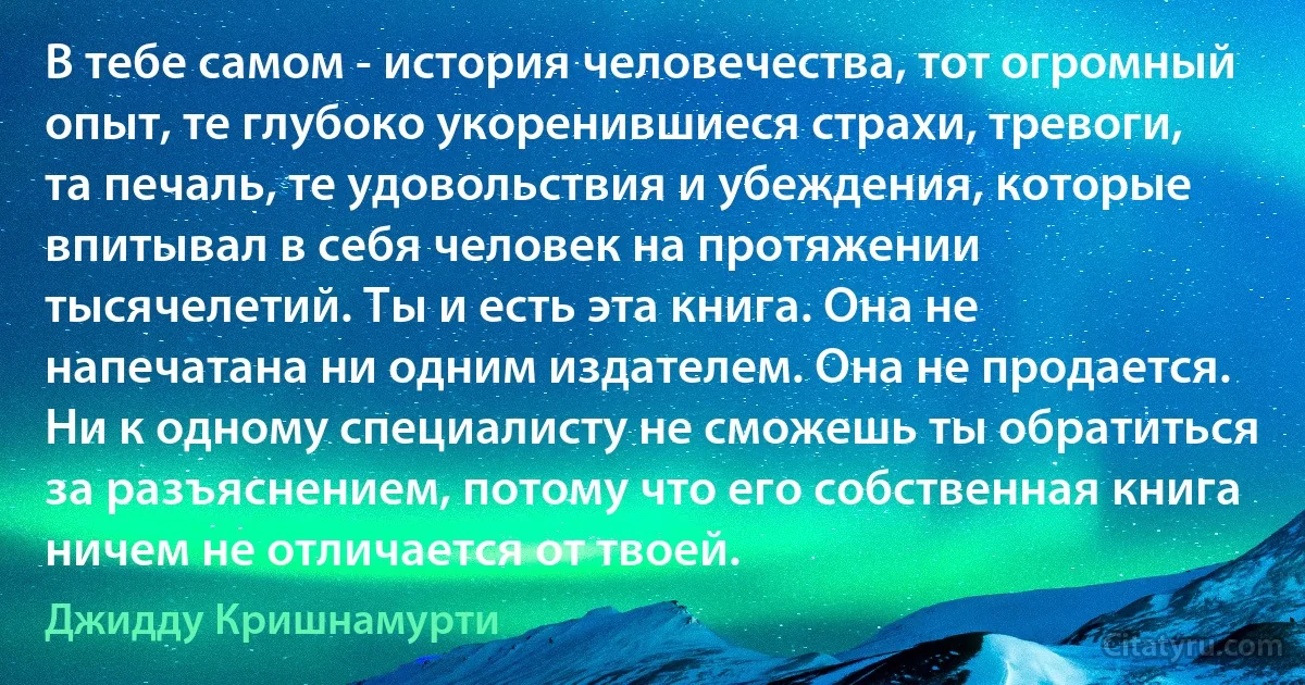 В тебе самом - история человечества, тот огромный опыт, те глубоко укоренившиеся страхи, тревоги, та печаль, те удовольствия и убеждения, которые впитывал в себя человек на протяжении тысячелетий. Ты и есть эта книга. Она не напечатана ни одним издателем. Она не продается. Ни к одному специалисту не сможешь ты обратиться за разъяснением, потому что его собственная книга ничем не отличается от твоей. (Джидду Кришнамурти)