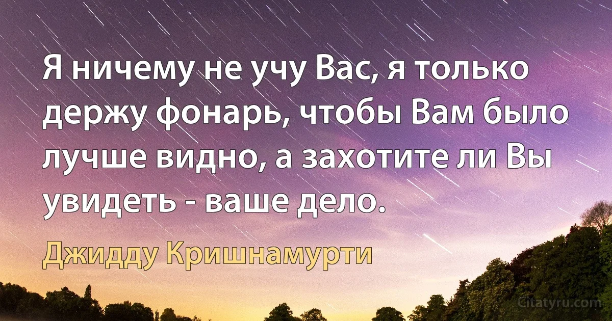 Я ничему не учу Вас, я только держу фонарь, чтобы Вам было лучше видно, а захотите ли Вы увидеть - ваше дело. (Джидду Кришнамурти)