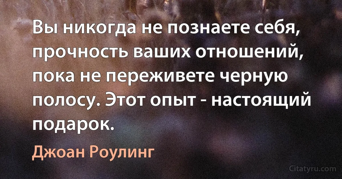 Вы никогда не познаете себя, прочность ваших отношений, пока не переживете черную полосу. Этот опыт - настоящий подарок. (Джоан Роулинг)