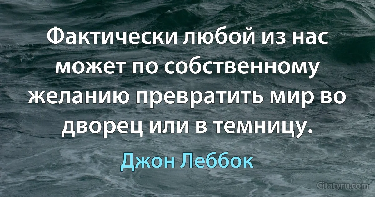 Фактически любой из нас может по собственному желанию превратить мир во дворец или в темницу. (Джон Леббок)