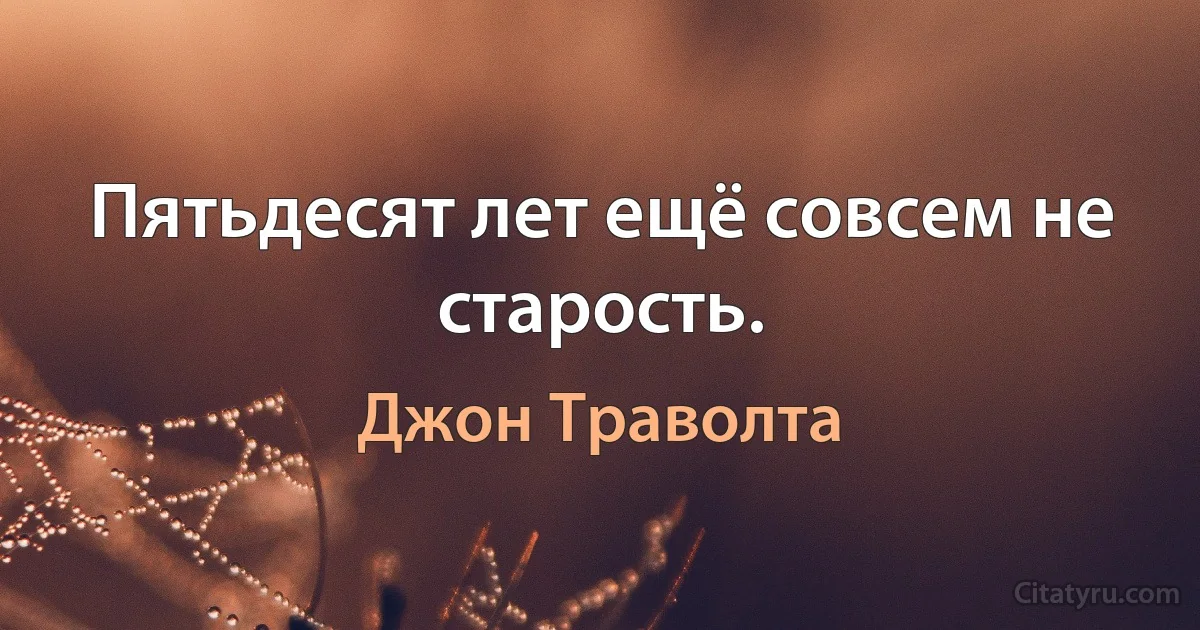 Пятьдесят лет ещё совсем не старость. (Джон Траволта)