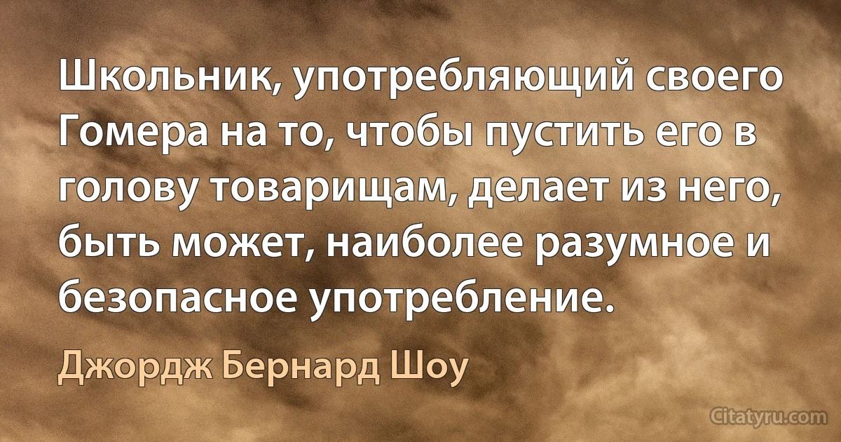 Школьник, употребляющий своего Гомера на то, чтобы пустить его в голову товарищам, делает из него, быть может, наиболее разумное и безопасное употребление. (Джордж Бернард Шоу)