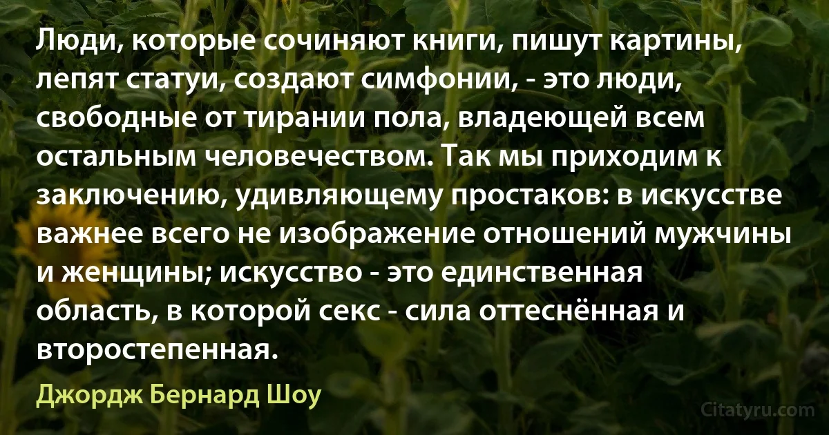 Люди, которые сочиняют книги, пишут картины, лепят статуи, создают симфонии, - это люди, свободные от тирании пола, владеющей всем остальным человечеством. Так мы приходим к заключению, удивляющему простаков: в искусстве важнее всего не изображение отношений мужчины и женщины; искусство - это единственная область, в которой секс - сила оттеснённая и второстепенная. (Джордж Бернард Шоу)