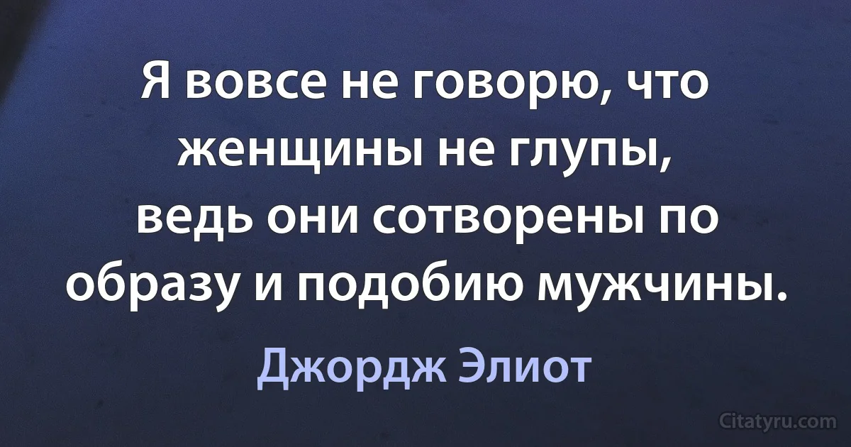 Я вовсе не говорю, что женщины не глупы,
ведь они сотворены по образу и подобию мужчины. (Джордж Элиот)