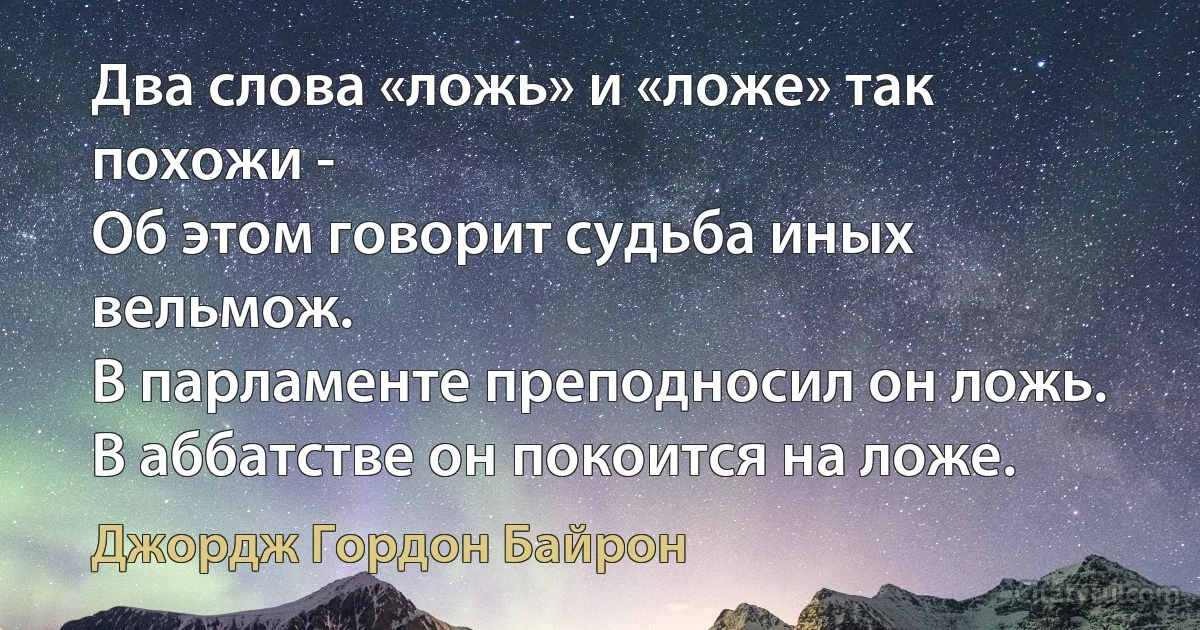 Два слова «ложь» и «ложе» так похожи -
Об этом говорит судьба иных вельмож.
В парламенте преподносил он ложь.
В аббатстве он покоится на ложе. (Джордж Гордон Байрон)