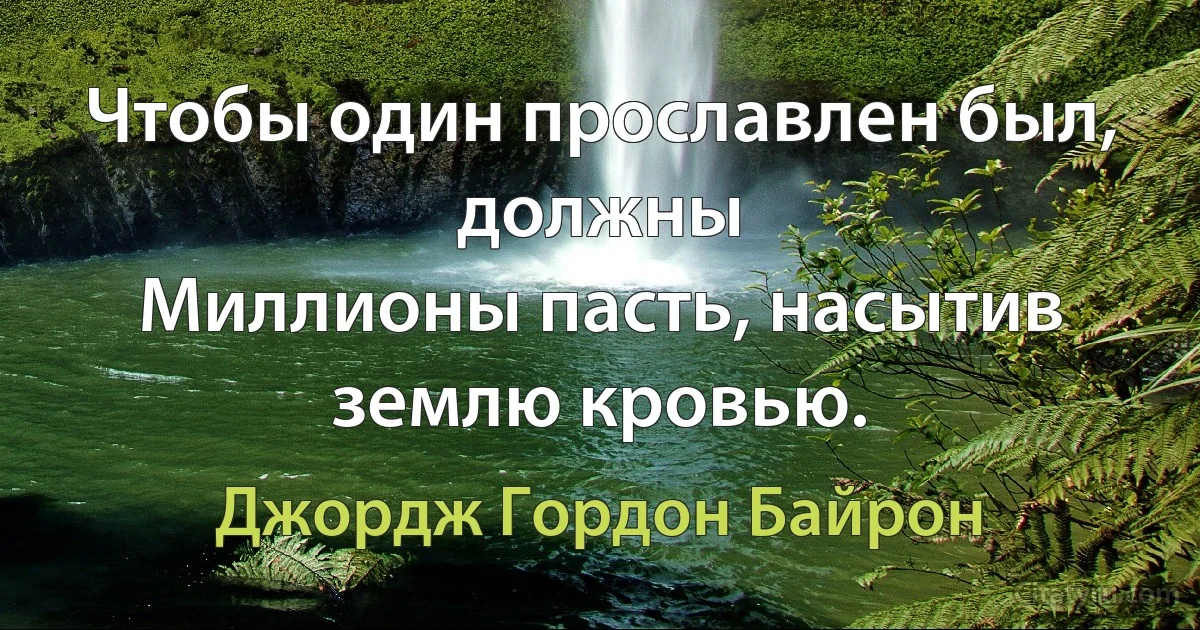 Чтобы один прославлен был, должны
Миллионы пасть, насытив землю кровью. (Джордж Гордон Байрон)