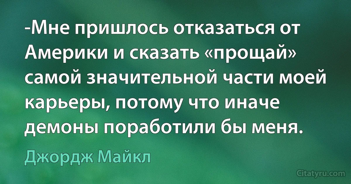 -Мне пришлось отказаться от Америки и сказать «прощай» самой значительной части моей карьеры, потому что иначе демоны поработили бы меня. (Джордж Майкл)