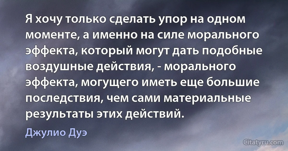 Я хочу только сделать упор на одном моменте, а именно на силе морального эффекта, который могут дать подобные воздушные действия, - морального эффекта, могущего иметь еще большие последствия, чем сами материальные результаты этих действий. (Джулио Дуэ)