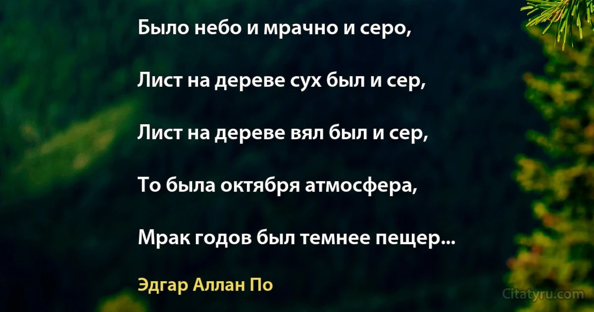 Было небо и мрачно и серо,

Лист на дереве сух был и сер,

Лист на дереве вял был и сер,

То была октября атмосфера,

Мрак годов был темнее пещер... (Эдгар Аллан По)