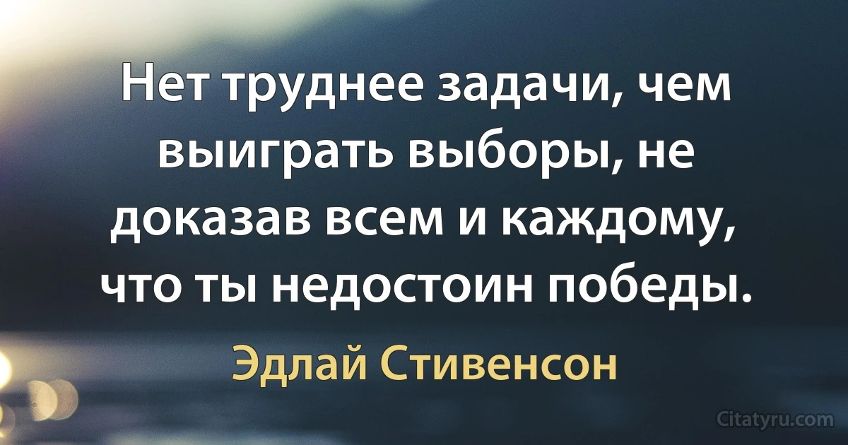 Нет труднее задачи, чем выиграть выборы, не доказав всем и каждому, что ты недостоин победы. (Эдлай Стивенсон)