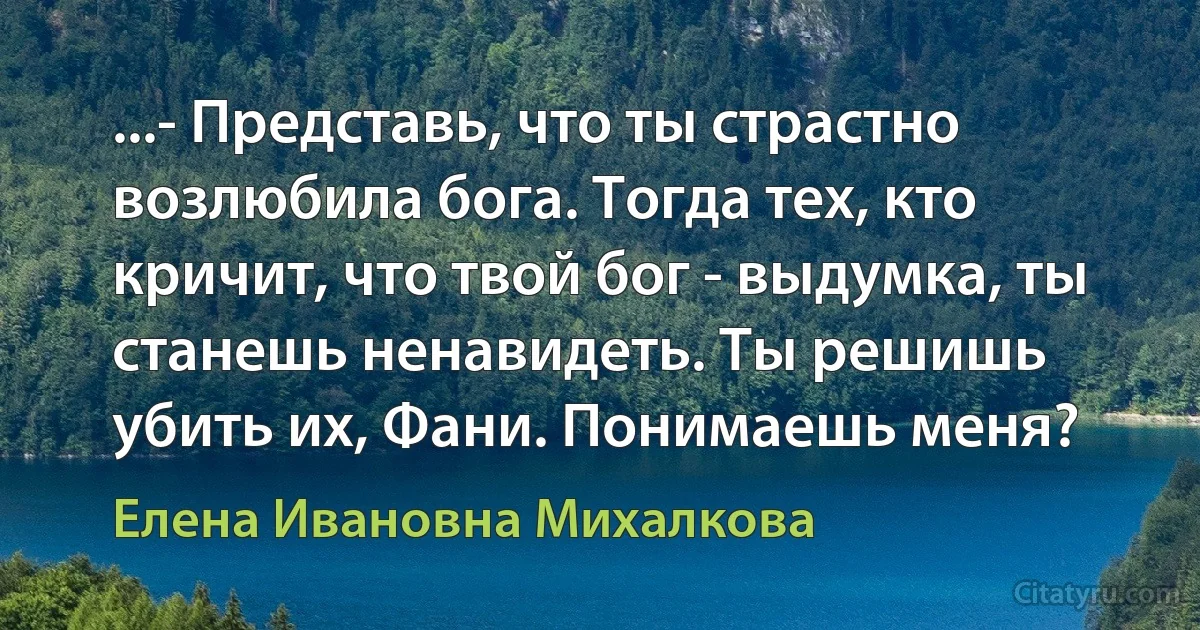 ...- Представь, что ты страстно возлюбила бога. Тогда тех, кто кричит, что твой бог - выдумка, ты станешь ненавидеть. Ты решишь убить их, Фани. Понимаешь меня? (Елена Ивановна Михалкова)