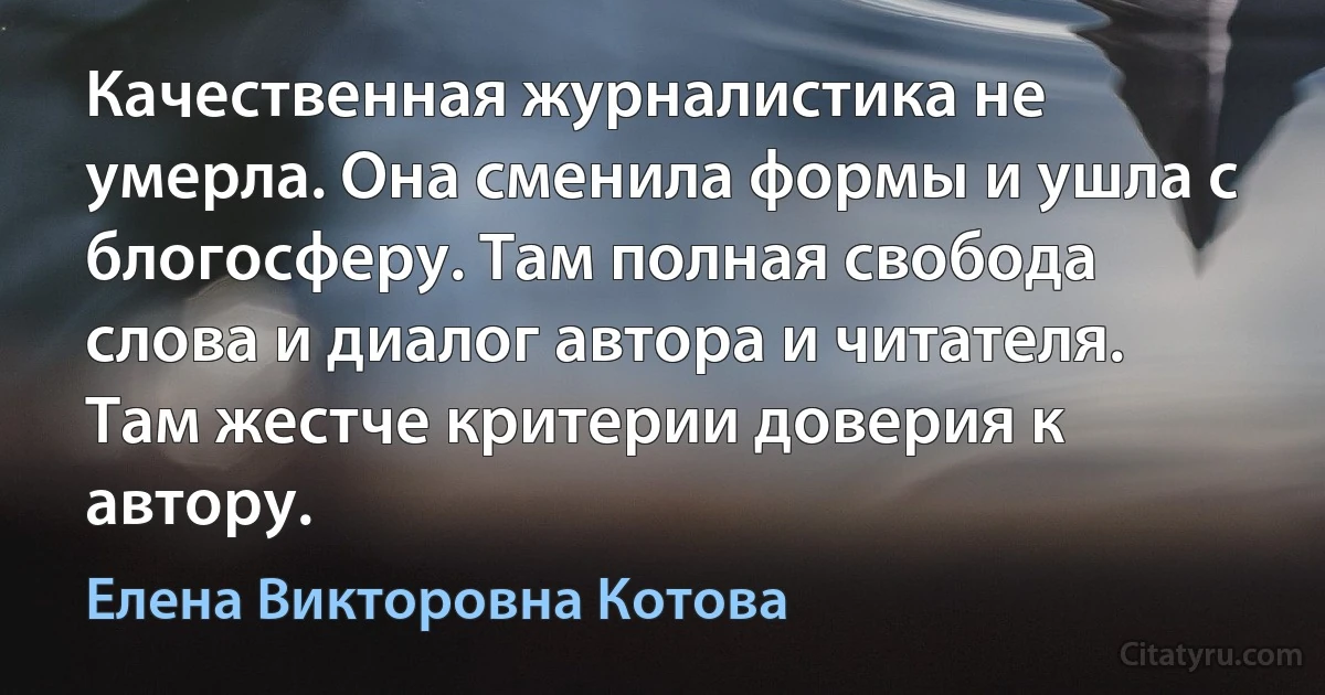 Качественная журналистика не умерла. Она сменила формы и ушла с блогосферу. Там полная свобода слова и диалог автора и читателя. Там жестче критерии доверия к автору. (Елена Викторовна Котова)