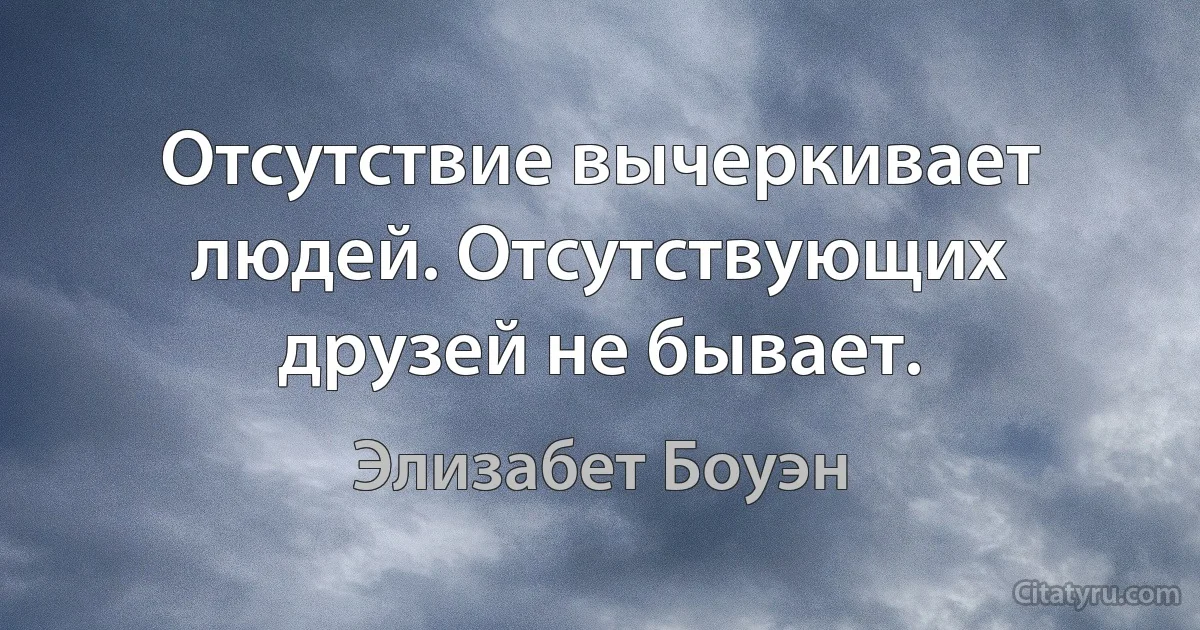 Отсутствие вычеркивает людей. Отсутствующих друзей не бывает. (Элизабет Боуэн)