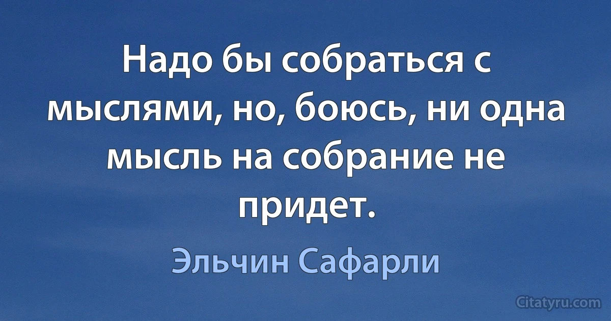 Надо бы собраться с мыслями, но, боюсь, ни одна мысль на собрание не придет. (Эльчин Сафарли)