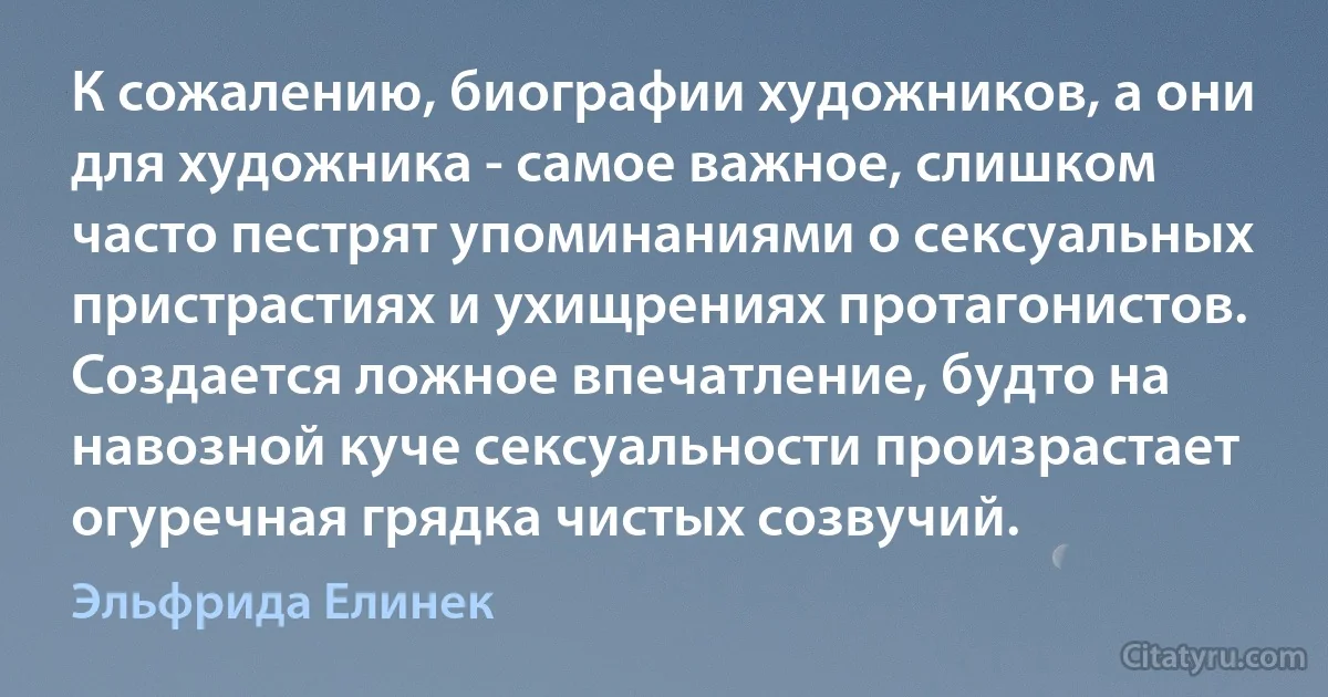 К сожалению, биографии художников, а они для художника - самое важное, слишком часто пестрят упоминаниями о сексуальных пристрастиях и ухищрениях протагонистов. Создается ложное впечатление, будто на навозной куче сексуальности произрастает огуречная грядка чистых созвучий. (Эльфрида Елинек)