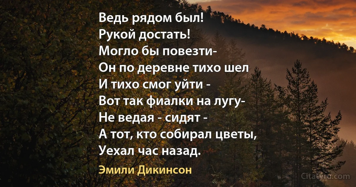 Ведь рядом был!
Рукой достать!
Могло бы повезти-
Он по деревне тихо шел
И тихо смог уйти -
Вот так фиалки на лугу-
Не ведая - сидят -
А тот, кто собирал цветы,
Уехал час назад. (Эмили Дикинсон)