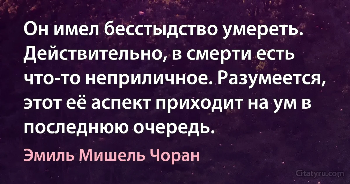 Он имел бесстыдство умереть. Действительно, в смерти есть что-то неприличное. Разумеется, этот её аспект приходит на ум в последнюю очередь. (Эмиль Мишель Чоран)