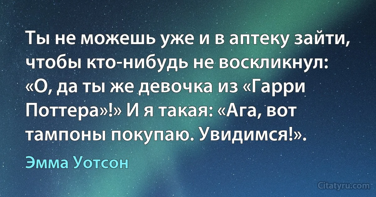 Ты не можешь уже и в аптеку зайти, чтобы кто-нибудь не воскликнул: «О, да ты же девочка из «Гарри Поттера»!» И я такая: «Ага, вот тампоны покупаю. Увидимся!». (Эмма Уотсон)