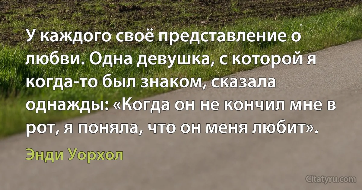 У каждого своё представление о любви. Одна девушка, с которой я когда-то был знаком, сказала однажды: «Когда он не кончил мне в рот, я поняла, что он меня любит». (Энди Уорхол)