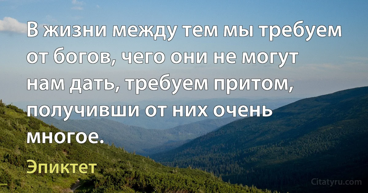 В жизни между тем мы требуем от богов, чего они не могут нам дать, требуем притом, получивши от них очень многое. (Эпиктет)