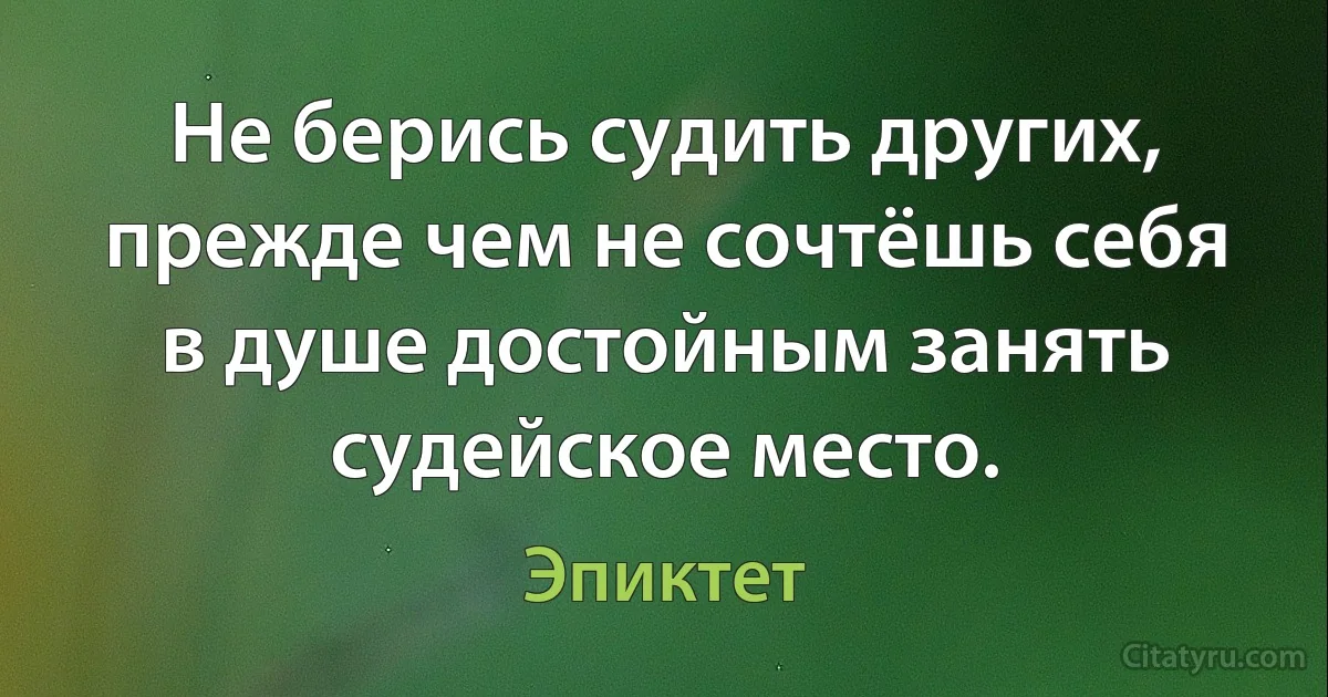 Не берись судить других, прежде чем не сочтёшь себя в душе достойным занять судейское место. (Эпиктет)