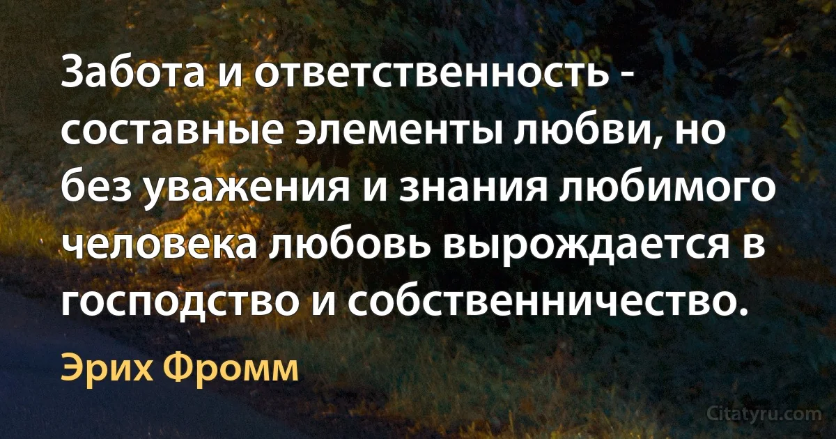 Забота и ответственность - составные элементы любви, но без уважения и знания любимого человека любовь вырождается в господство и собственничество. (Эрих Фромм)