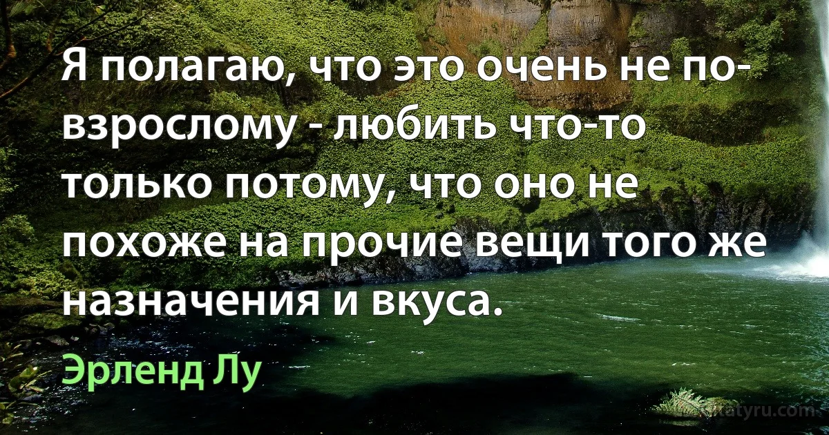 Я полагаю, что это очень не по- взрослому - любить что-то только потому, что оно не похоже на прочие вещи того же назначения и вкуса. (Эрленд Лу)