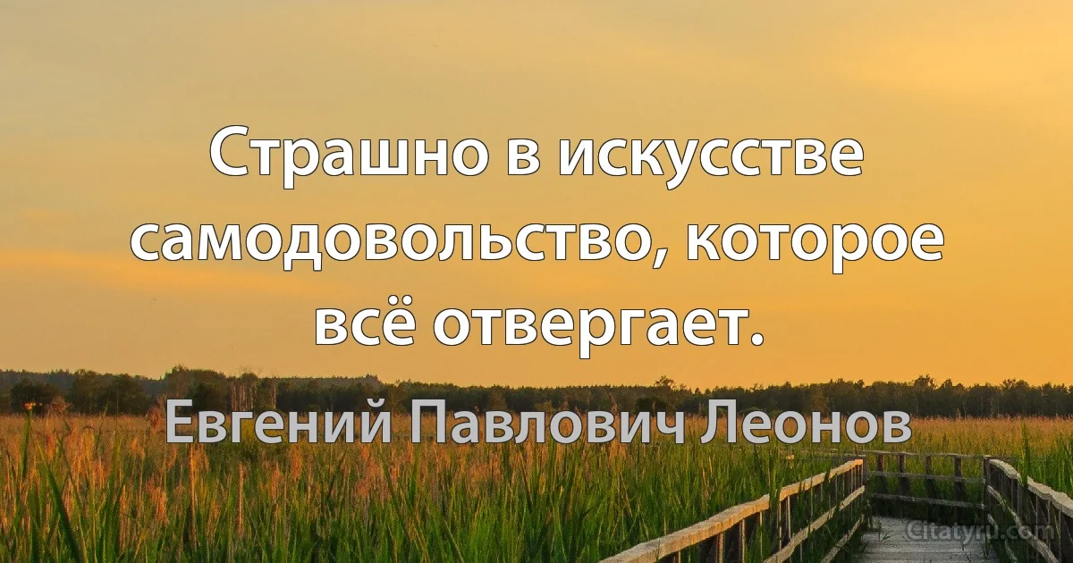 Страшно в искусстве самодовольство, которое всё отвергает. (Евгений Павлович Леонов)