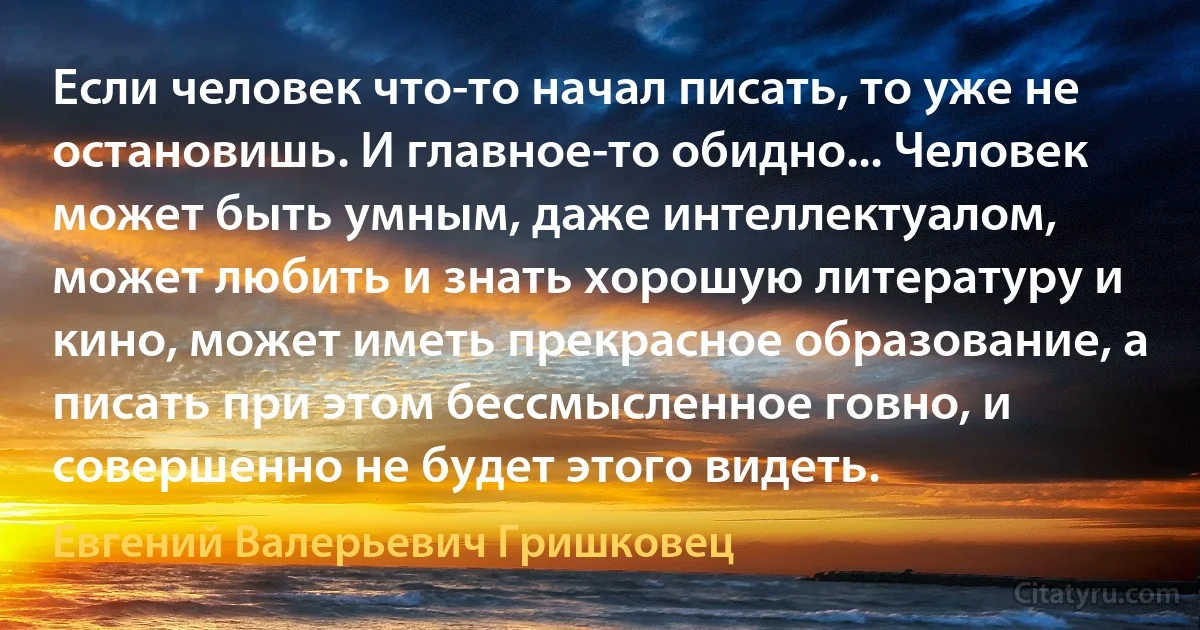 Если человек что-то начал писать, то уже не остановишь. И главное-то обидно... Человек может быть умным, даже интеллектуалом, может любить и знать хорошую литературу и кино, может иметь прекрасное образование, а писать при этом бессмысленное говно, и совершенно не будет этого видеть. (Евгений Валерьевич Гришковец)