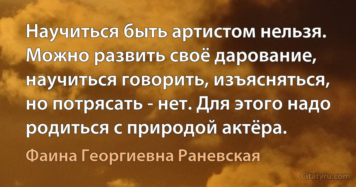 Научиться быть артистом нельзя. Можно развить своё дарование, научиться говорить, изъясняться, но потрясать - нет. Для этого надо родиться с природой актёра. (Фаина Георгиевна Раневская)