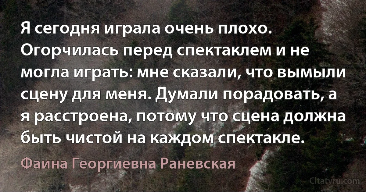 Я сегодня играла очень плохо. Огорчилась перед спектаклем и не могла играть: мне сказали, что вымыли сцену для меня. Думали порадовать, а я расстроена, потому что сцена должна быть чистой на каждом спектакле. (Фаина Георгиевна Раневская)