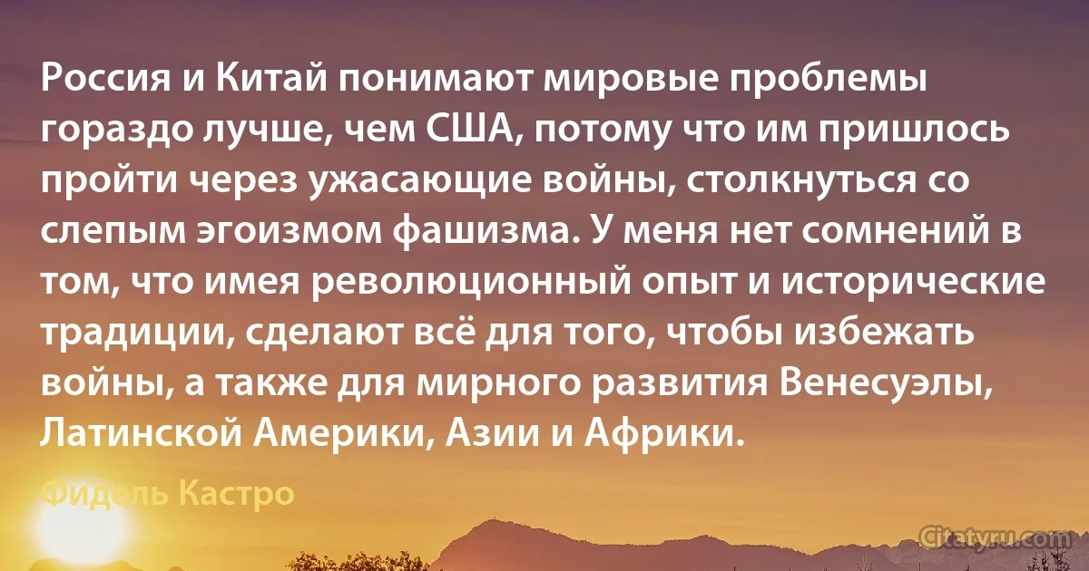 Россия и Китай понимают мировые проблемы гораздо лучше, чем США, потому что им пришлось пройти через ужасающие войны, столкнуться со слепым эгоизмом фашизма. У меня нет сомнений в том, что имея революционный опыт и исторические традиции, сделают всё для того, чтобы избежать войны, а также для мирного развития Венесуэлы, Латинской Америки, Азии и Африки. (Фидель Кастро)