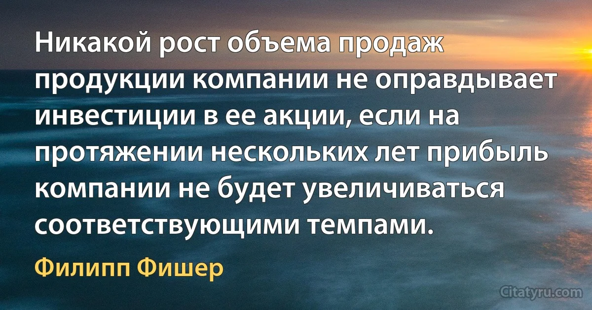 Никакой рост объема продаж продукции компании не оправдывает инвестиции в ее акции, если на протяжении нескольких лет прибыль компании не будет увеличиваться соответствующими темпами. (Филипп Фишер)