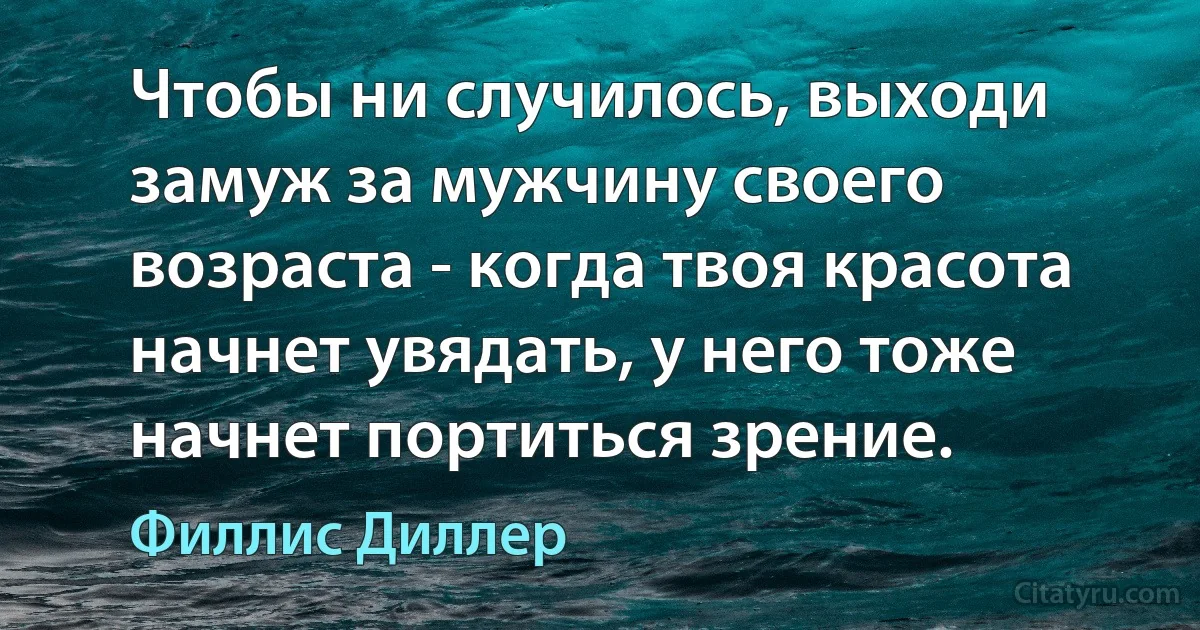 Чтобы ни случилось, выходи замуж за мужчину своего возраста - когда твоя красота начнет увядать, у него тоже начнет портиться зрение. (Филлис Диллер)