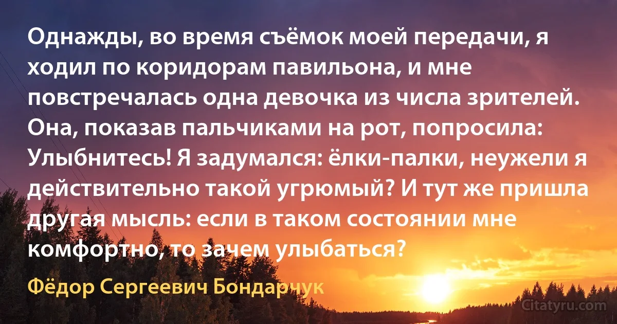 Однажды, во время съёмок моей передачи, я ходил по коридорам павильона, и мне повстречалась одна девочка из числа зрителей. Она, показав пальчиками на рот, попросила: Улыбнитесь! Я задумался: ёлки-палки, неужели я действительно такой угрюмый? И тут же пришла другая мысль: если в таком состоянии мне комфортно, то зачем улыбаться? (Фёдор Сергеевич Бондарчук)